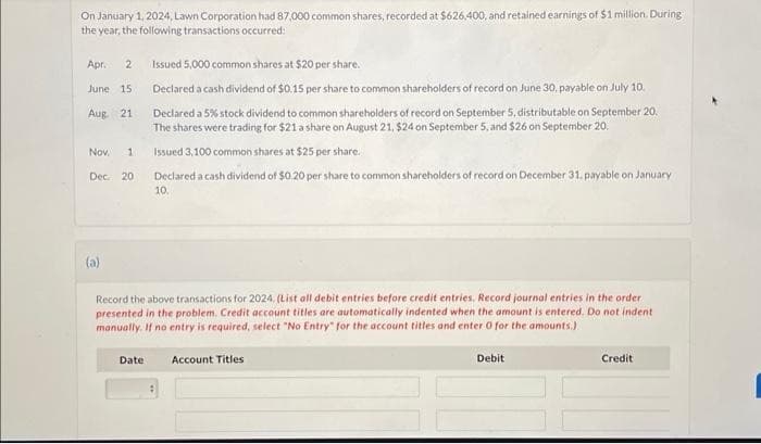 On January 1, 2024, Lawn Corporation had 87,000 common shares, recorded at $626,400, and retained earnings of $1 million. During
the year, the following transactions occurred:
Apr. 2
June 15.
Aug. 21
Nov. 1
Dec. 20
(a)
Issued 5,000 common shares at $20 per share.
Declared a cash dividend of $0.15 per share to common shareholders of record on June 30, payable on July 10.
Declared a 5% stock dividend to common shareholders of record on September 5, distributable on September 20.
The shares were trading for $21 a share on August 21, $24 on September 5, and $26 on September 20.
Issued 3,100 common shares at $25 per share.
Declared a cash dividend of $0.20 per share to common shareholders of record on December 31, payable on January
10.
Record the above transactions for 2024. (List all debit entries before credit entries. Record journal entries in the order
presented in the problem. Credit account titles are automatically indented when the amount is entered. Do not indent
manually. If no entry is required, select "No Entry" for the account titles and enter 0 for the amounts.)
Account Titles
Date
Debit
Credit