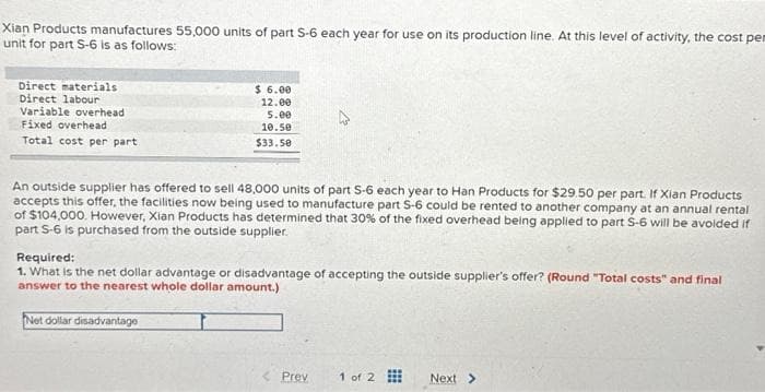 Xian Products manufactures 55,000 units of part S-6 each year for use on its production line. At this level of activity, the cost per
unit for part S-6 is as follows:
Direct materials
Direct labour
Variable overhead
Fixed overhead
Total cost per part
$ 6.00
12.00
5.00
10.50
$33.50
An outside supplier has offered to sell 48,000 units of part S-6 each year to Han Products for $29.50 per part. If Xian Products
accepts this offer, the facilities now being used to manufacture part 5-6 could be rented to another company at an annual rental
of $104,000. However, Xian Products has determined that 30% of the fixed overhead being applied to part S-6 will be avoided if
part S-6 is purchased from the outside supplier.
Required:
1. What is the net dollar advantage or disadvantage of accepting the outside supplier's offer? (Round "Total costs" and final
answer to the nearest whole dollar amount.)
Net dollar disadvantage
Prev
1 of 2
Next >