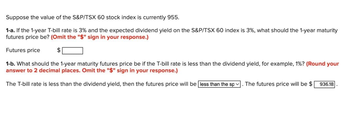 Suppose the value of the S&P/TSX 60 stock index is currently 955.
1-a. If the 1-year T-bill rate is 3% and the expected dividend yield on the S&P/TSX 60 index is 3%, what should the 1-year maturity
futures price be? (Omit the "$" sign in your response.)
Futures price
$
1-b. What should the 1-year maturity futures price be if the T-bill rate is less than the dividend yield, for example, 1%? (Round your
answer to 2 decimal places. Omit the "$" sign in your response.)
The T-bill rate is less than the dividend yield, then the futures price will be less than the sp. The futures price will be $ 936.18