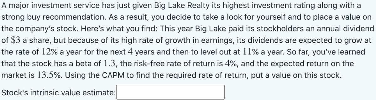A major investment service has just given Big Lake Realty its highest investment rating along with a
strong buy recommendation. As a result, you decide to take a look for yourself and to place a value on
the company's stock. Here's what you find: This year Big Lake paid its stockholders an annual dividend
of $3 a share, but because of its high rate of growth in earnings, its dividends are expected to grow at
the rate of 12% a year for the next 4 years and then to level out at 11% a year. So far, you've learned
that the stock has a beta of 1.3, the risk-free rate of return is 4%, and the expected return on the
market is 13.5%. Using the CAPM to find the required rate of return, put a value on this stock.
Stock's intrinsic value estimate:
