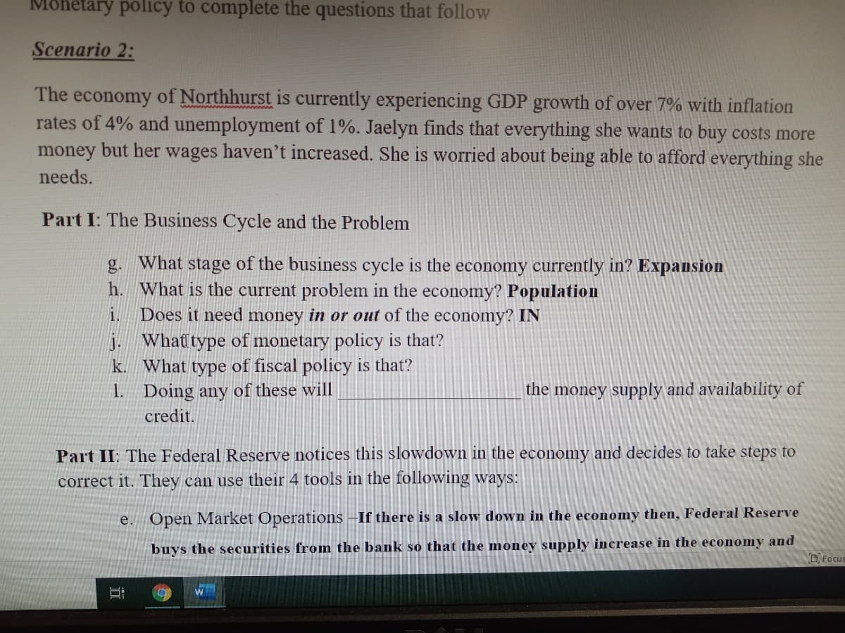 Monetary policy to complete the questions that follow
Scenario 2:
The economy of Northhurst is currently experiencing GDP growth of over 7% with inflation
rates of 4% and unemployment of 1%. Jaelyn finds that everything she wants to buy costs more
money but her wages haven't increased. She is worried about being able to afford everything she
needs.
Part I: The Business Cycle and the Problem
g. What stage of the business cycle is the economy currently in? Expansion
h. What is the current problem in the economy? Population
Does it need money in or out of the economy? IN
1.
j. What type of monetary policy is that?
k. What type of fiscal policy is that?
1. Doing any of these will
the money supply and availability of
credit.
Part II: The Federal Reserve notices this slowdown in the economy and decides to take steps to
correct it. They can use their 4 tools in the following ways:
e. Open Market Operations –If there is a slow down in the economy then, Federal Reserve
buys the securities from the bank so that the money supply increase in the economy and
DFocus
近
