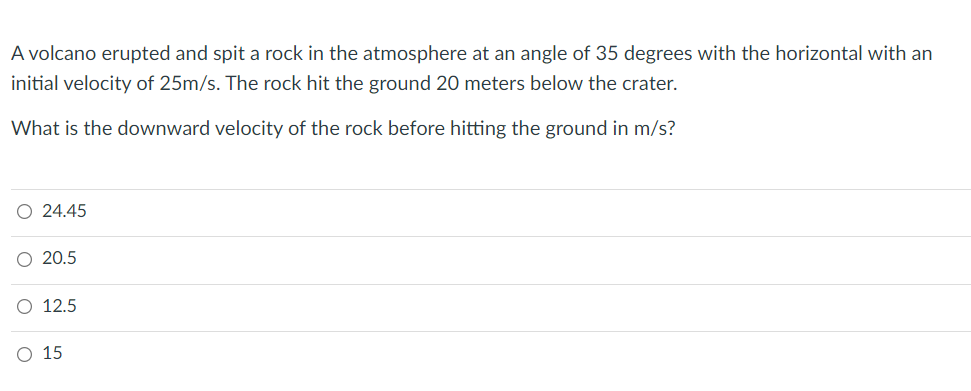 A volcano erupted and spit a rock in the atmosphere at an angle of 35 degrees with the horizontal with an
initial velocity of 25m/s. The rock hit the ground 20 meters below the crater.
What is the downward velocity of the rock before hitting the ground in m/s?
O 24.45
O 20.5
O 12.5
O 15
