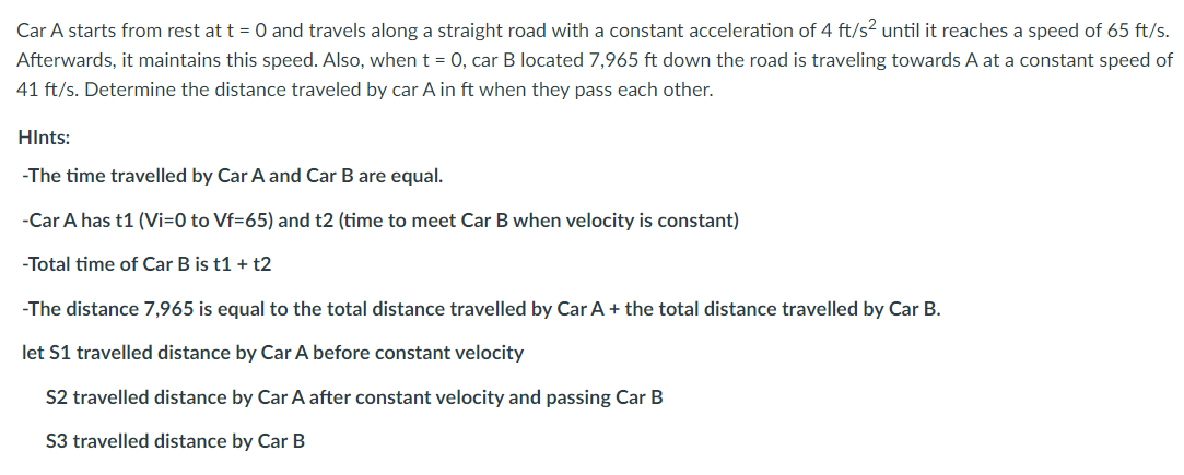 Car A starts from rest at t = 0 and travels along a straight road with a constant acceleration of 4 ft/s? until it reaches a speed of 65 ft/s.
Afterwards, it maintains this speed. Also, whent = 0, car B located 7,965 ft down the road is traveling towards A at a constant speed of
41 ft/s. Determine the distance traveled by car A in ft when they pass each other.
HInts:
-The time travelled by Car A and Car B are equal.
-Car A has t1 (Vi=0 to Vf=65) and t2 (time to meet Car B when velocity is constant)
-Total time of Car B is t1 + t2
-The distance 7,965 is equal to the total distance travelled by Car A + the total distance travelled by Car B.
let S1 travelled distance by Car A before constant velocity
S2 travelled distance by Car A after constant velocity and passing Car B
S3 travelled distance by Car B
