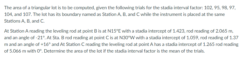 The area of a triangular lot is to be computed, given the following trials for the stadia interval factor: 102, 95, 98, 97,
104, and 107. The lot has its boundary named as Station A, B, and C while the instrument is placed at the same
Stations A, B, and C.
At Station A reading the leveling rod at point B is at N15°E with a stadia intercept of 1.423, rod reading of 2.065 m,
and an angle of -21°. At Sta. B rod reading at point C is at N30°W with a stadia intercept of 1.059, rod reading of 1.37
m and an angle of +16° and At Station C reading the leveling rod at point A has a stadia intercept of 1.265 rod reading
of 5.066 m with 0°. Determine the area of the lot if the stadia interval factor is the mean of the trials.
