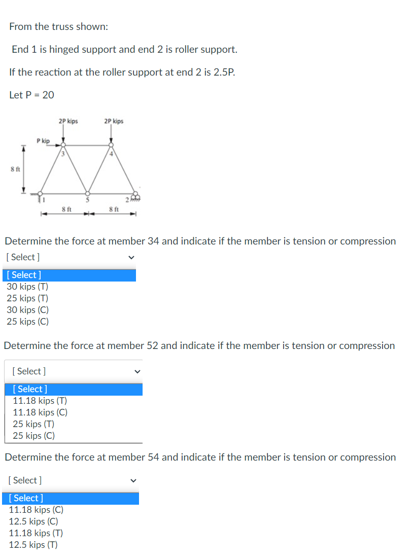 From the truss shown:
End 1 is hinged support and end 2 is roller support.
If the reaction at the roller support at end 2 is 2.5P.
Let P = 20
8 ft
P kip
1
[Select]
30 kips (T)
25 kips (T)
2P kips
30 kips (C)
25 kips (C)
Y
8 ft
2P kips
Determine the force at member 34 and indicate if the member is tension or compression
[Select]
8 ft
Determine the force at member 52 and indicate if the member is tension or compression
[Select]
[Select]
11.18 kips (T)
11.18 kips (C)
25 kips (T)
25 kips (C)
Determine the force at member 54 and indicate if the member is tension or compression
[Select]
[Select]
11.18 kips (C)
12.5 kips (C)
11.18 kips (T)
12.5 kips (T)