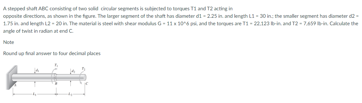 A stepped shaft ABC consisting of two solid circular segments is subjected to torques T1 and T2 acting in
opposite directions, as shown in the figure. The larger segment of the shaft has diameter d1 = 2.25 in. and length L1 = 30 in.; the smaller segment has diameter d2 =
1.75 in. and length L2 = 20 in. The material is steel with shear modulus G = 11 x 10^6 psi, and the torques are T1 = 22,123 Ib-in. and T2 = 7,659 lb-in. Calculate the
angle of twist in radian at end C.
Note
Round up final answer to four decimal places
'p
