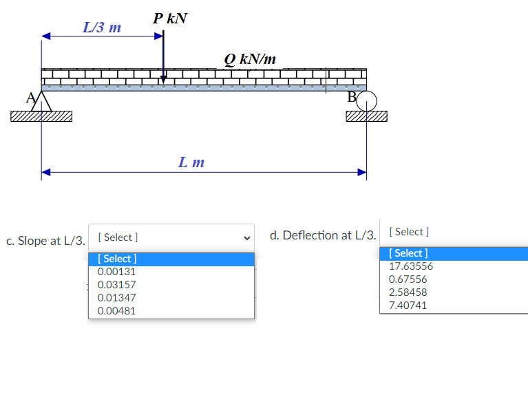 L/3 m
[Select]
[Select]
0.00131
0.03157
0.01347
0.00481
c. Slope at L/3. [S
PKN
Lm
Q kN/m
TXX
d. Deflection at L/3. [Select]
[Select]
17.63556
0.67556
2.58458
7.40741