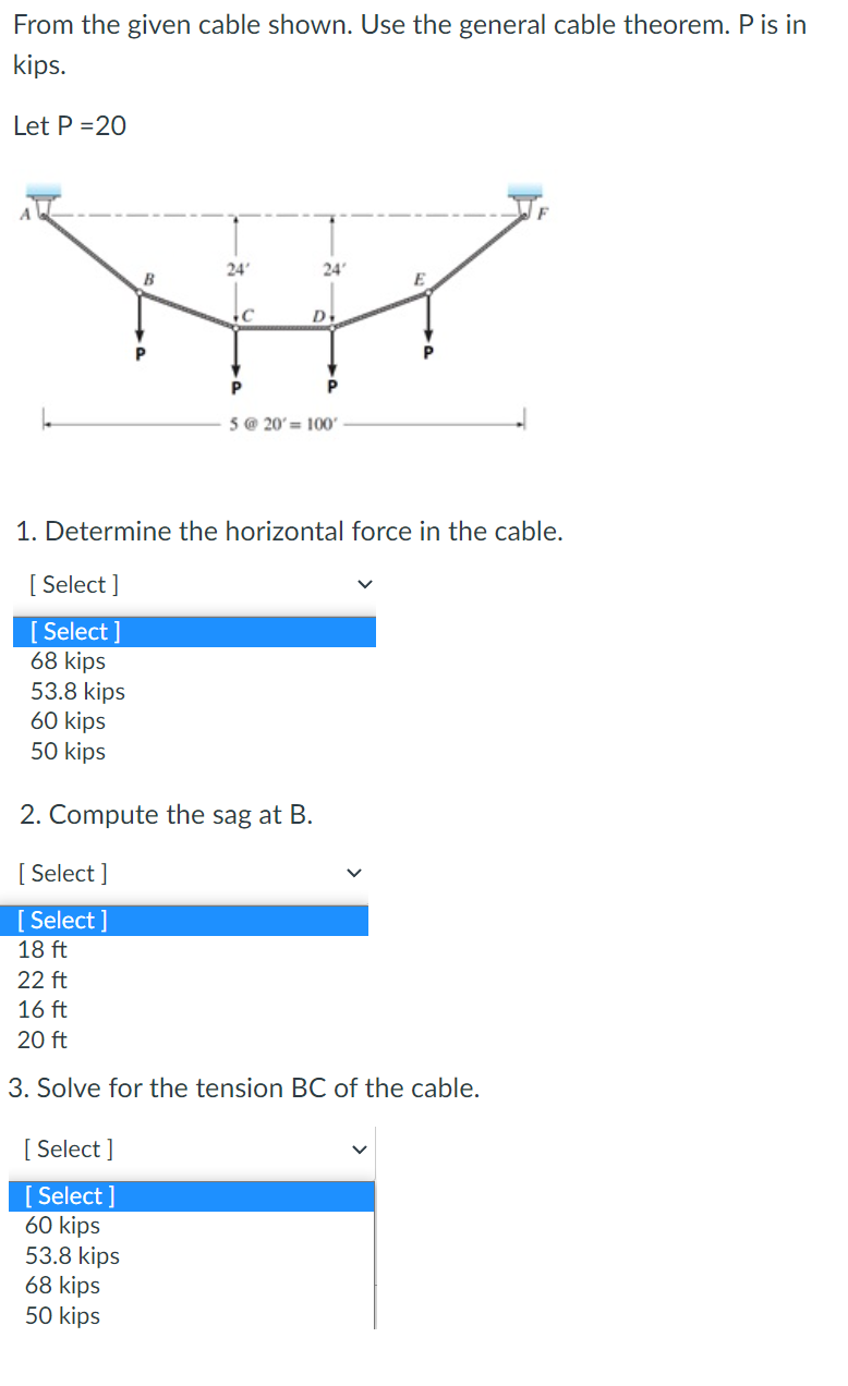 From the given cable shown. Use the general cable theorem. P is in
kips.
Let P=20
[Select]
[ Select]
68 kips
53.8 kips
60 kips
50 kips
[Select]
[Select]
18 ft
24'
C
1. Determine the horizontal force in the cable.
[Select]
[Select]
60 kips
2. Compute the sag at B.
53.8 kips
68 kips
50 kips
24'
D
5 @ 20'= 100'
22 ft
16 ft
20 ft
3. Solve for the tension BC of the cable.