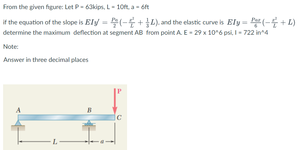 From the given figure: Let P = 63kips, L = 10ft, a = 6ft
%3D
= Pa (- +L), and the elastic curve is Ely = Paz (- + L)
Ра
if the equation of the slope is EIy
6
determine the maximum deflection at segment AB from point A. E = 29 x 10^6 psi, I = 722 in^4
Note:
Answer in three decimal places
A
В
L-
-а —
