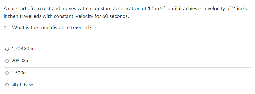 A car starts from rest and moves with a constant acceleration of 1.5m/s2 until it achieves a velocity of 25m/s.
It then travelleds with constant velocity for 60 seconds.
11. What is the total distance traveled?
O 1,708.33m
O 208.33m
O 1,500m
O all of these
