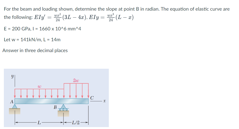 For the beam and loading shown, determine the slope at point B in radian. The equation of elastic curve are
wr?
wa3
the following: Ely = " (3L – 4x), Ely= "(L- x)
E = 200 GPa, I = 1660 x 10^6 mm^4
Let w = 141kN/m, L = 14m
Answer in three decimal places
C
В
L
L/2-
