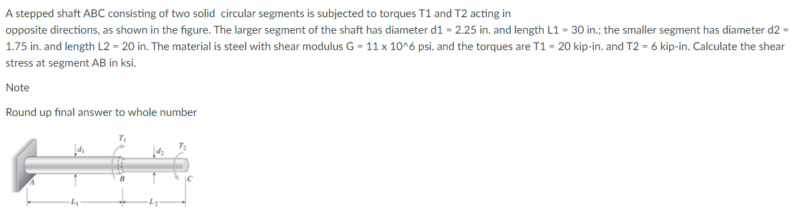 A stepped shaft ABC consisting of two solid circular segments is subjected to torques T1 and T2 acting in
opposite directions, as shown in the figure. The larger segment of the shaft has diameter d1 = 2.25 in. and length L1 = 30 in.; the smaller segment has diameter d2 =
1.75 in. and length L2 = 20 in. The material is steel with shear modulus G = 11 x 10^6 psi, and the torques are T1 = 20 kip-in. and T2 = 6 kip-in. Calculate the shear
stress at segment AB in ksi.
Note
Round up final answer to whole number
T2
L.
