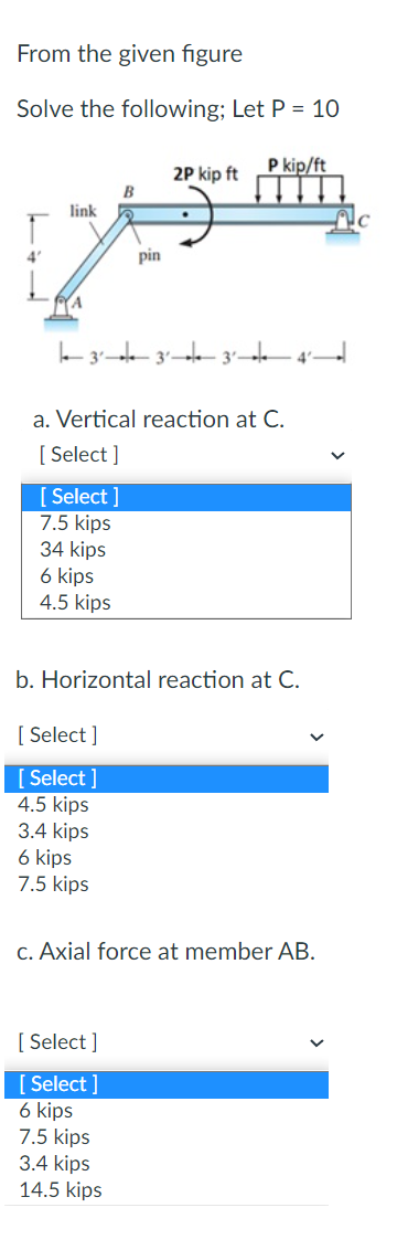 From the given figure
Solve the following; Let P = 10
4'
link
A
[Select]
7.5 kips
34 kips
6 kips
4.5 kips
B
3² 3² 3² 4²
[Select]
[Select]
4.5 kips
3.4 kips
pin
a. Vertical reaction at C.
[Select]
6 kips
7.5 kips
2P kip ft
.
[Select]
[Select]
6 kips
7.5 kips
3.4 kips
14.5 kips
P kip/ft
b. Horizontal reaction at C.
c. Axial force at member AB.