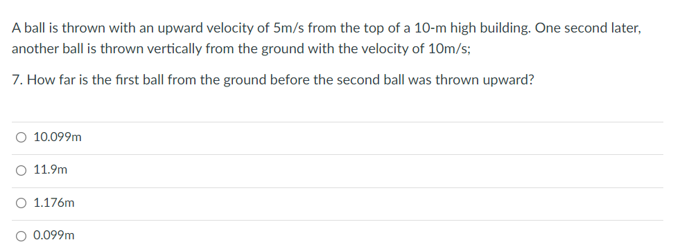 A ball is thrown with an upward velocity of 5m/s from the top of a 10-m high building. One second later,
another ball is thrown vertically from the ground with the velocity of 10m/s;
7. How far is the first ball from the ground before the second ball was thrown upward?
O 10.099m
O 11.9m
O 1.176m
O 0.099m
