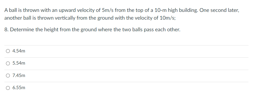 A ball is thrown with an upward velocity of 5m/s from the top of a 10-m high building. One second later,
another ball is thrown vertically from the ground with the velocity of 10m/s;
8. Determine the height from the ground where the two balls pass each other.
O 4.54m
O 5.54m
O 7.45m
6.55m
