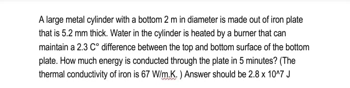 A large metal cylinder with a bottom 2 m in diameter is made out of iron plate
that is 5.2 mm thick. Water in the cylinder is heated by a burner that can
maintain a 2.3 C° difference between the top and bottom surface of the bottom
plate. How much energy is conducted through the plate in 5 minutes? (The
thermal conductivity of iron is 67 W/m.K. ) Answer should be 2.8 x 10^7 J
