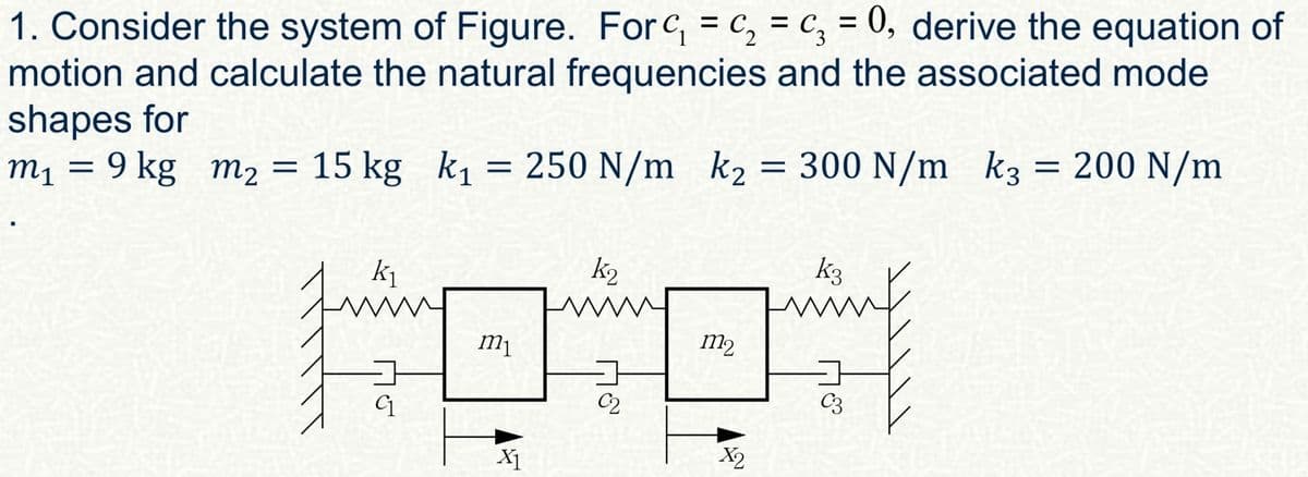 1. Consider the system of Figure. For c₁ = c₂ = c₁ = 0, derive the equation of
༦༣
motion and calculate the natural frequencies and the associated mode
shapes for
k2
m₁ = 9 kg m2 = 15 kg k₁ = 250 N/m k₂ = 300 N/m k3 = 200 N/m
m1
k₁
k2
m1
C2
X1
m2
k3
C3
