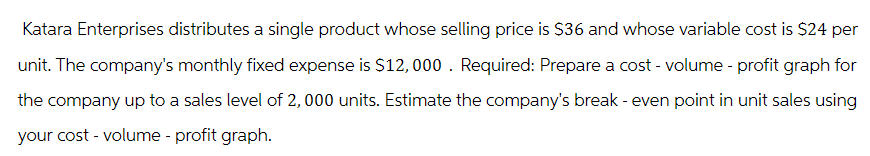 Katara Enterprises distributes a single product whose selling price is $36 and whose variable cost is $24 per
unit. The company's monthly fixed expense is $12,000. Required: Prepare a cost - volume - profit graph for
the company up to a sales level of 2,000 units. Estimate the company's break - even point in unit sales using
your cost - volume - profit graph.