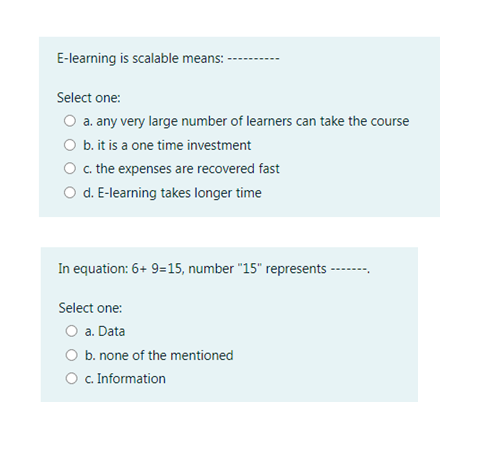 E-learning is scalable means:
Select one:
O a. any very large number of learners can take the course
O b. it is a one time investment
c. the expenses are recovered fast
O d. E-learning takes longer time
In equation: 6+ 9=15, number "15" represents -
----.
Select one:
O a. Data
O b. none of the mentioned
O C Information
