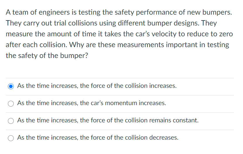 A team of engineers is testing the safety performance of new bumpers.
They carry out trial collisions using different bumper designs. They
measure the amount of time it takes the car's velocity to reduce to zero
after each collision. Why are these measurements important in testing
the safety of the bumper?
O As the time increases, the force of the collision increases.
As the time increases, the car's momentum increases.
As the time increases, the force of the collision remains constant.
O As the time increases, the force of the collision decreases.
