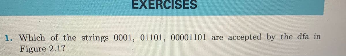 EXERCISES
1. Which of the strings 0001, 01101, 00001101 are accepted by the dfa in
Figure 2.1?