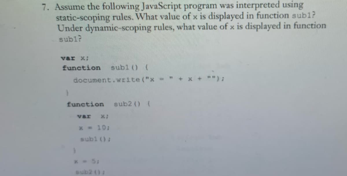 7. Assume the following JavaScript program was interpreted using
static-scoping rules. What value of x is displayed in function sub1?
Under dynamic-scoping rules, what value of x is displayed in function
subl?
var x;
function subl() {
document.write("x =
function sub2 () {
var X;
x = 10;
subl();
* = 5;
sub2 ():
"");