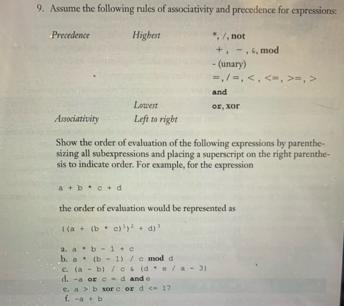 9. Assume the following rules of associativity and precedence for expressions:
Highest
Precedence
a + b c + d
Associativity
Show the order of evaluation of the following expressions by parenthe-
sizing all subexpressions and placing a superscript on the right parenthe-
sis to indicate order. For example, for the expression
a. a * b - 1 + c
*
b. a
c. (a b) / c
d. -a or c =
Lowest
Left to right
-
the order of evaluation would be represented as
((a + (b * c) ¹)² + d) ³
(b - 1) / c mod d
e. a> b xor c
f. -a + b
*, /, not
+, -, &, mod
- (unary)
= , /=, <, <=, >=, >
and
or, xor
& (d * e/ a - 3)
d and e
or d <= 17