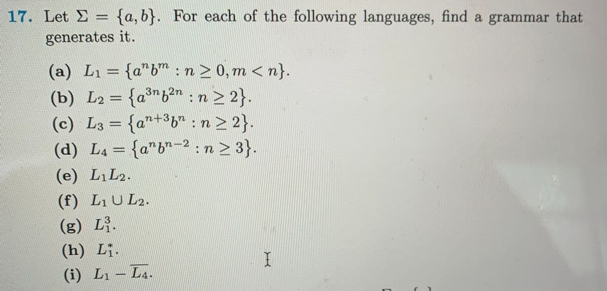 17. Let = {a,b}. For each of the following languages, find a grammar that
E
generates it.
(a) L₁ = {a^bm : n ≥ 0, m<n}.
3n
2n
(b) L₂ = {a³n6²n : n ≥ 2}.
(c) L3 = {an+³b": n ≥ 2}.
-2
(d) L₁ = {a”b”−² : n ≥ 3}.
(e) L₁ L2.
(f) L₁ UL2.
(g) L³.
(h) Lị.
(i) L₁ - L4.
I
C