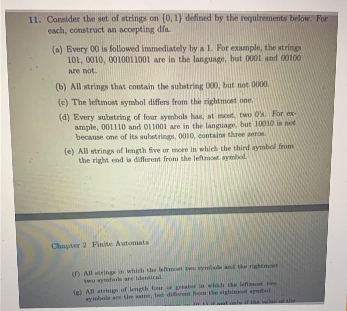 11. Consider the set of strings on (0, 1) defined by the requirements below. For
each, construct an accepting dfa.
(a) Every 00 is followed immediately by a 1. For example, the strings
101, 0010, 0010011001 are in the language, but 0001 and 00100
are not.
(b) All strings that contain the substring 000, but not 0000.
(c) The leftmost symbol differs from the rightmost one.
(d) Every substring of four symbols has, at most, two 0's. For ex-
ample, 001110 and 011001 are in the language, but 10010 is not
because one of its substrings, 0010, contains three zeros.
(e) All strings of length five or more in which the third symbol from
the right end is different from the leftmost symbol.
Chapter 2 Finite Automata
(f) All strings in which the leftmost two symbols and the rightmost
two symbols are identical.
(g) All strings of length four or greater in which the leftmost two
symbols are the same, but different from the rightmost symbol.
if and only if the value of the