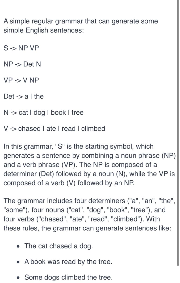 A simple regular grammar that can generate some
simple English sentences:
S-> NP VP
NP -> Det N
VP -> V NP
Det -> a I the
N-> cat I dog I book I tree
V -> chased I ate I read I climbed
In this grammar, "S" is the starting symbol, which
generates a sentence by combining a noun phrase (NP)
and a verb phrase (VP). The NP is composed of a
determiner (Det) followed by a noun (N), while the VP is
composed of a verb (V) followed by an NP.
The grammar includes four determiners ("a", "an", "the",
"some"), four nouns ("cat", "dog", "book", "tree"), and
four verbs ("chased", "ate", "read", "climbed"). With
these rules, the grammar can generate sentences like:
• The cat chased a dog.
• A book was read by the tree.
•
Some dogs climbed the tree.