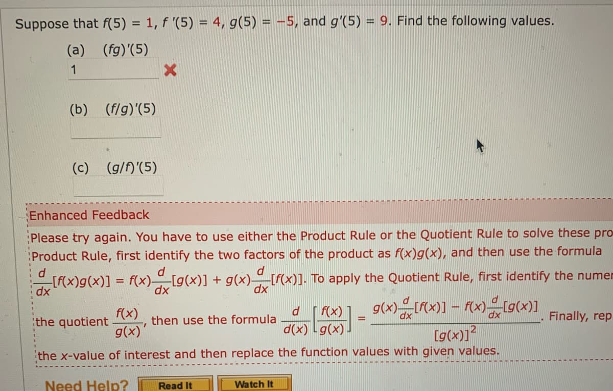 Suppose that f(5) = 1, f '(5) = 4, g(5) = −5, and g'(5) = 9. Find the following values.
(a) (fg)'(5)
1
(b) (f/g)'(5)
(c) (g/f)'(5)
Enhanced Feedback
Please try again. You have to use either the Product Rule or the Quotient Rule to solve these pro
Product Rule, first identify the two factors of the product as f(x)g(x), and then use the formula
id
[f(x)g(x)] = f(x) [g(x)] + g(x)__[f(x)]. To apply the Quotient Rule, first identify the numer
d
d
dx
dx
dx
X
dx
d_[f(x)] _ g(x) [f(x)] - f(x)=[g(x)]
dx
d(x) g(x).
[g(x)]²
the x-value of interest and then replace the function values with given values.
Need Help? Read It
the quotient
f(x)
g(x)'
then use the formula
Watch It
Finally, rep