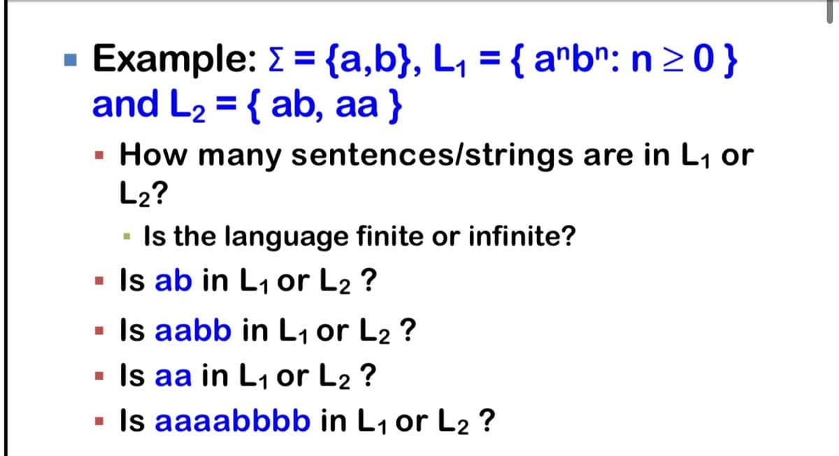 Example: >= {a,b}, L₁ = { anbn: n ≥ 0}
and L₂ = { ab, aa }
L2
■
How many sentences/strings are in L₁ or
L₂?
■
■
▪ Is ab in L₁ or L2 ?
■
Is the language finite or infinite?
Is aabb in L₁ or L₂ ?
▪ Is aa in L₁ or L₂ ?
Is aaaabbbb in L₁ or L2 ?