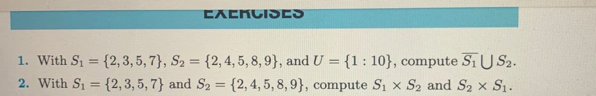 EXERCISES
1. With S₁ = {2, 3, 5, 7}, S₂ = {2, 4, 5, 8, 9}, and U = {1:10}, compute S₁ US₂.
2. With S₁ = {2, 3, 5, 7} and S2 = {2, 4, 5, 8, 9}, compute S₁ x S2 and S₂ × S₁.