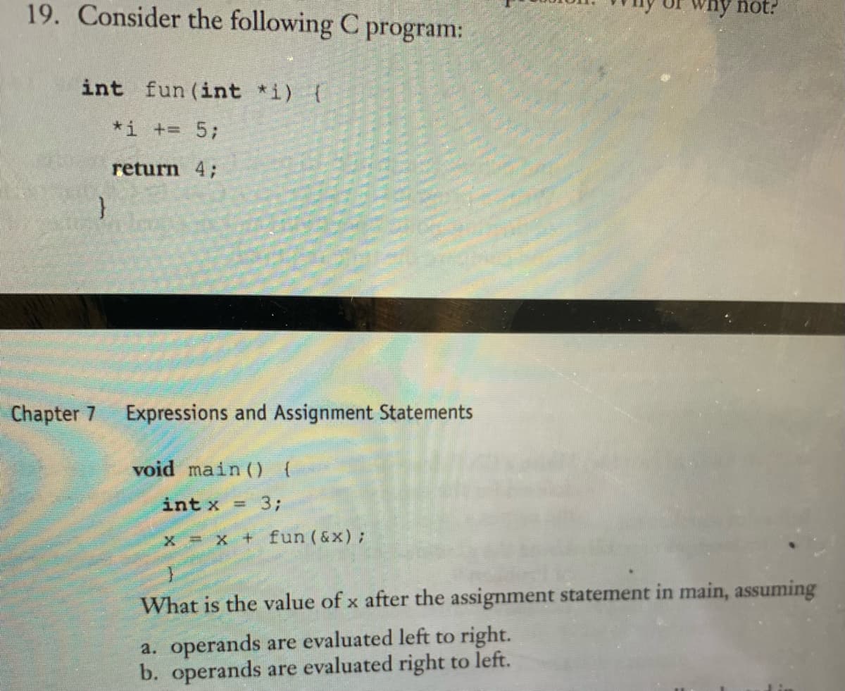 19. Consider the following C program:
int fun (int *i) {
*1 += 5;
return 4;
}
Chapter 7 Expressions and Assignment Statements
void main() {
int x
3;
x = x + fun (&x);
=
why not?
What is the value of x after the assignment statement in main, assuming
a. operands are evaluated left to right.
b. operands are evaluated right to left.