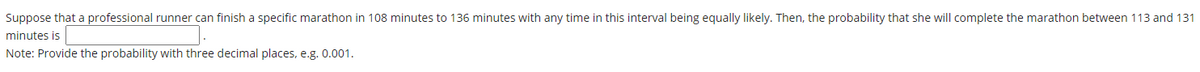 Suppose that a professional runner can finish a specific marathon in 108 minutes to 136 minutes with any time in this interval being equally likely. Then, the probability that she will complete the marathon between 113 and 131
minutes is
Note: Provide the probability with three decimal places, e.g. 0.001.
