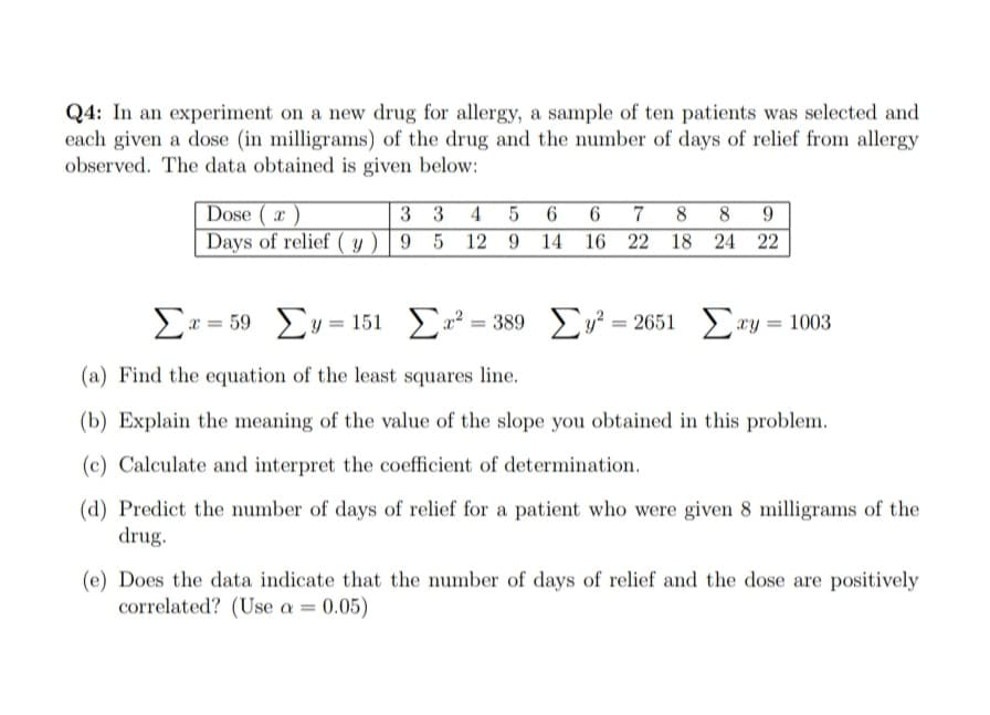 Q4: In an experiment on a new drug for allergy, a sample of ten patients was selected and
each given a dose (in milligrams) of the drug and the number of days of relief from allergy
observed. The data obtained is given below:
Dose ( x )
Days of relief ( y ) | 9 5 12 9 14 16 22 18 24 22
3 3 4 5 6 6 7 8 8 9
x = 59 y = 151 a? = 389 y² = 2651
> ry = 1003
(a) Find the equation of the least squares line.
(b) Explain the meaning of the value of the slope you obtained in this problem.
(c) Calculate and interpret the coefficient of determination.
(d) Predict the number of days of relief for a patient who were given 8 milligrams of the
drug.
(e) Does the data indicate that the number of days of relief and the dose are positively
correlated? (Use a = 0.05)
