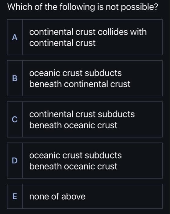 Which of the following is not possible?
continental crust collides with
continental crust
A
B
C
D
oceanic crust subducts
beneath continental crust
continental crust subducts
beneath oceanic crust
oceanic crust subducts
beneath oceanic crust
E none of above