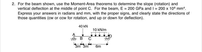 2. For the beam shown, use the Moment-Area theorems to determine the slope (rotation) and
vertical deflection at the middle of point C. For the beam, E = 200 GPa and I = 200 x 106 mm¹.
Express your answers in radians and mm, with the proper signs, and clearly state the directions of
those quantities (cw or ccw for rotation, and up or down for deflection).
40 KN
10 kN/m
B C
3m 3m 6m