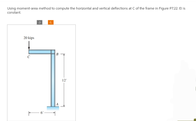 Using moment-area method to compute the horizontal and vertical deflections at C of the frame in Figure P7.22. El is
constant.
20 kips
B
12'