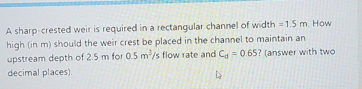 A sharp-crested weir is required in a rectangular channel of width = 1.5 m. How
high (in m) should the weir crest be placed in the channel to maintain an
upstream depth of 2.5 m for 0.5 m³/s flow rate and C = 0.65? (answer with two
decimal places).
A