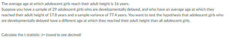 The average age at which adolescent girls reach their adult height is 16 years.
Suppose you have a sample of 29 adolescent girls who are developmentally delayed, and who have an average age at which they
reached their adult height of 17.8 years and a sample variance of 77.4 years. You want to test the hypothesis that adolescent girls who
are developmentally delayed have a different age at which they reached their adult height than all adolescent girls.
Calculate the t statistic: t= (round to one decimal)
