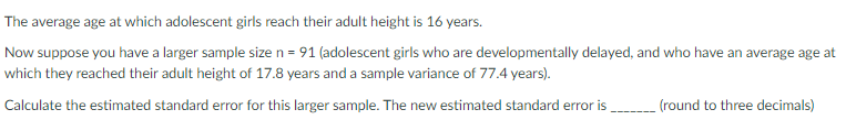 The average age at which adolescent girls reach their adult height is 16 years.
Now suppose you have a larger sample size n = 91 (adolescent girls who are developmentally delayed, and who have an average age at
which they reached their adult height of 17.8 years and a sample variance of 77.4 years).
Calculate the estimated standard error for this larger sample. The new estimated standard error is
(round to three decimals)
