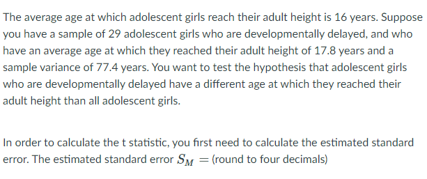 The average age at which adolescent girls reach their adult height is 16 years. Suppose
you have a sample of 29 adolescent girls who are developmentally delayed, and who
have an average age at which they reached their adult height of 17.8 years and a
sample variance of 77.4 years. You want to test the hypothesis that adolescent girls
who are developmentally delayed have a different age at which they reached their
adult height than all adolescent girls.
In order to calculate the t statistic, you first need to calculate the estimated standard
error. The estimated standard error SM = (round to four decimals)
