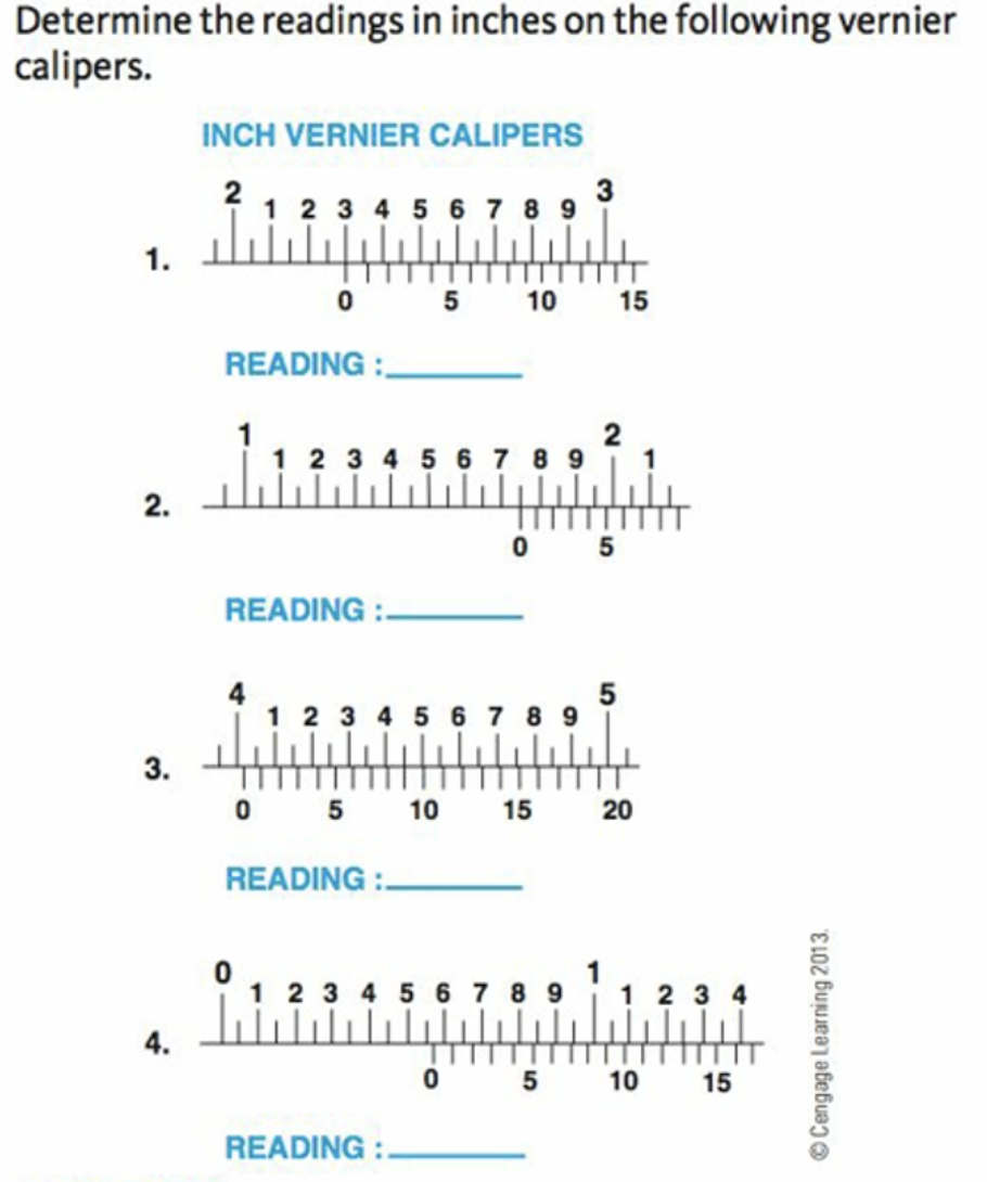 Determine the readings in inches on the following vernier
calipers.
INCH VERNIER CALIPERS
2
1 2 3 4 5 6 7 8 9
3
1.
0 5
10
15
READING :
1
1 2 3 4 5 6 7 8 9
2
2.
0 5
READING :-
5
1 2 3 4 5 6 7 8 9
3.
0 5
10
15
READING :.
1 2 3 4 5 6 7 89
1 2 3 4
4.
10
15
READING :.
20
© Cengage Learning 2013.
