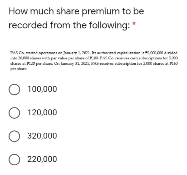 How much share premium to be
recorded from the following: *
PAS Co. started operations on January 1, 2021. Its authorized capitalization is P2,000,000 divided
into 20,000 shares with par value per share of P100. PAS Co. receives cash subscriptions for 5,000
shares at P120 per share. On January 31, 2021, PAS receives subscription for 2,000 shares at P160
per share.
100,000
O 120,000
O 320,000
O 220,000
