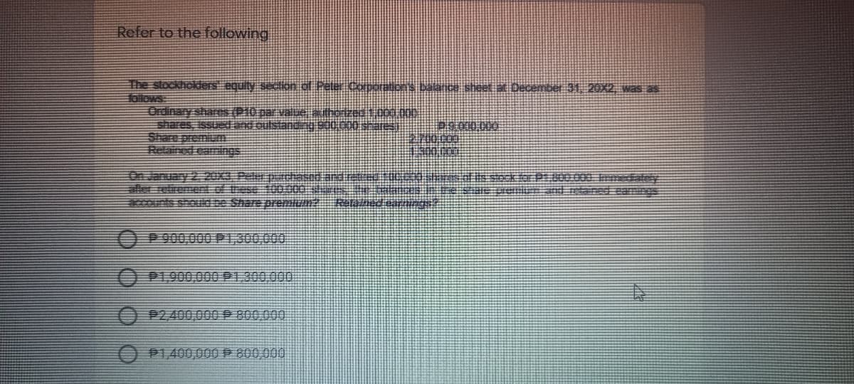 Refer to the following
The stockhokiers equity secton of Peter CorDOBIDNS MA ce sheet at December 31 20OX2 was as
Hollows
Ordinary shares(P10 par vae ckessc0.n.
shares, Issued adoulstandnj 9000rac
Share premium
Relained eamngs
On January 2. 20x3 Peler puchased ard
aler relirement of tese 100OC0
ccounts shoud se Share pren . Ro d
900,000 P1300,000
P1,900,000 P1300,000
000008 d 000'007
P1,400,000 P 800 000
