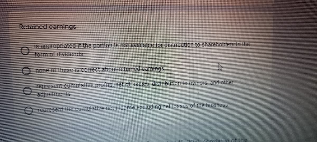 Retained earnings
is appropriated if the portion is not available for distribution to shareholders in the
form of dividends
O none of these is correct about retained earnings
represent cumulative profits, net of losses, distribution to owners, and other
adjustments
O represent the cumulative net income excluding net losses of the business
2Oxtsansistedet the
O O O 0
