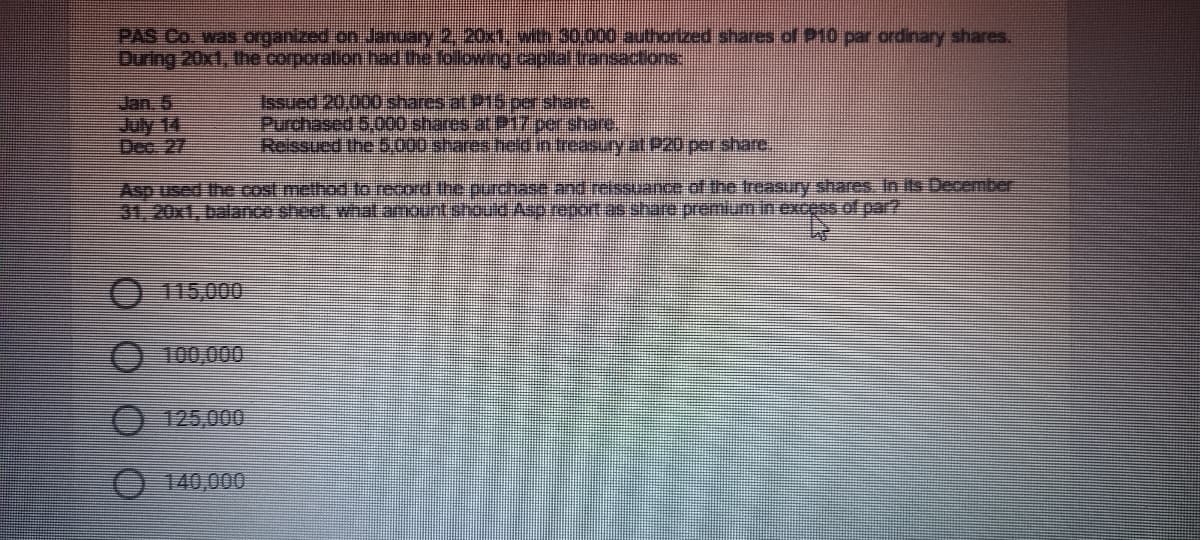 PAS Co. was organized on January 2, 20x with 30,000 authorized shares of P10 par ordinary shares.
Duing 20xt, the corporalion had tre foloving.caplalansactions
Jan, 5
July 14
Dec. 27
Issued 20,000 shares at P15 per share.
Purchased 5,000 shares at P17 per share.
Reissued the 6.000 sharesteld in treas.ryat P20 per share,
Asp used the cost method to record the purchase andrelssuance ot the treasury shares In Its December
31,20x1, balance sheet, what.amount should Asp report as share premiumin excess of par?
115,000
100,000
125,000
140,000
