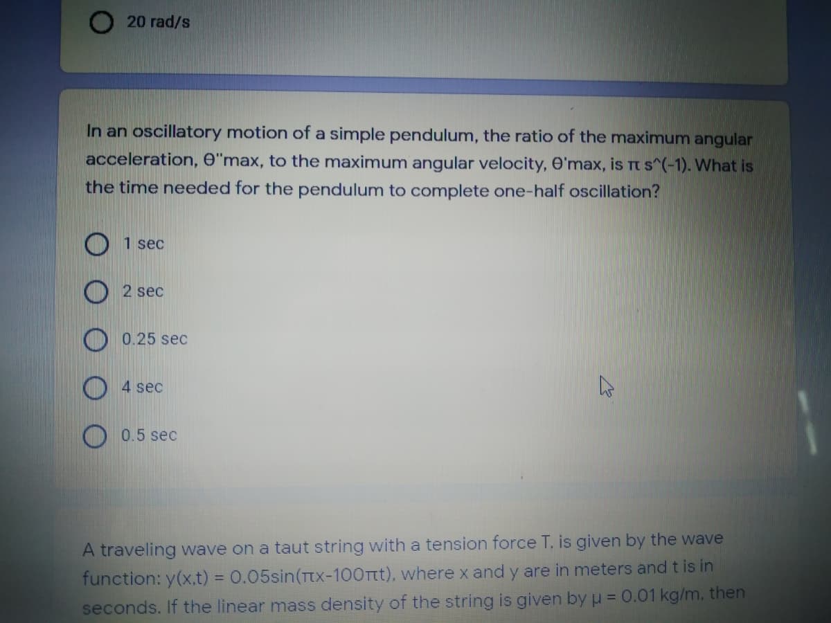 20 rad/s
In an oscillatory motion of a simple pendulum, the ratio of the maximum angular
acceleration, e"max, to the maximum angular velocity, O'max, is rt s^(-1). What is
the time needed for the pendulum to complete one-half oscillation?
1 sec
2 sec
0.25 sec
4 sec
0.5 sec
A traveling wave on a taut string with a tension force T, is given by the wave
function: y(x.t) = 0.05sin(Ttx-100Tt), where x and y are in meters and t is in
seconds. If the linear mass density of the string is given by u = 0.01 kg/m, then
%3D
