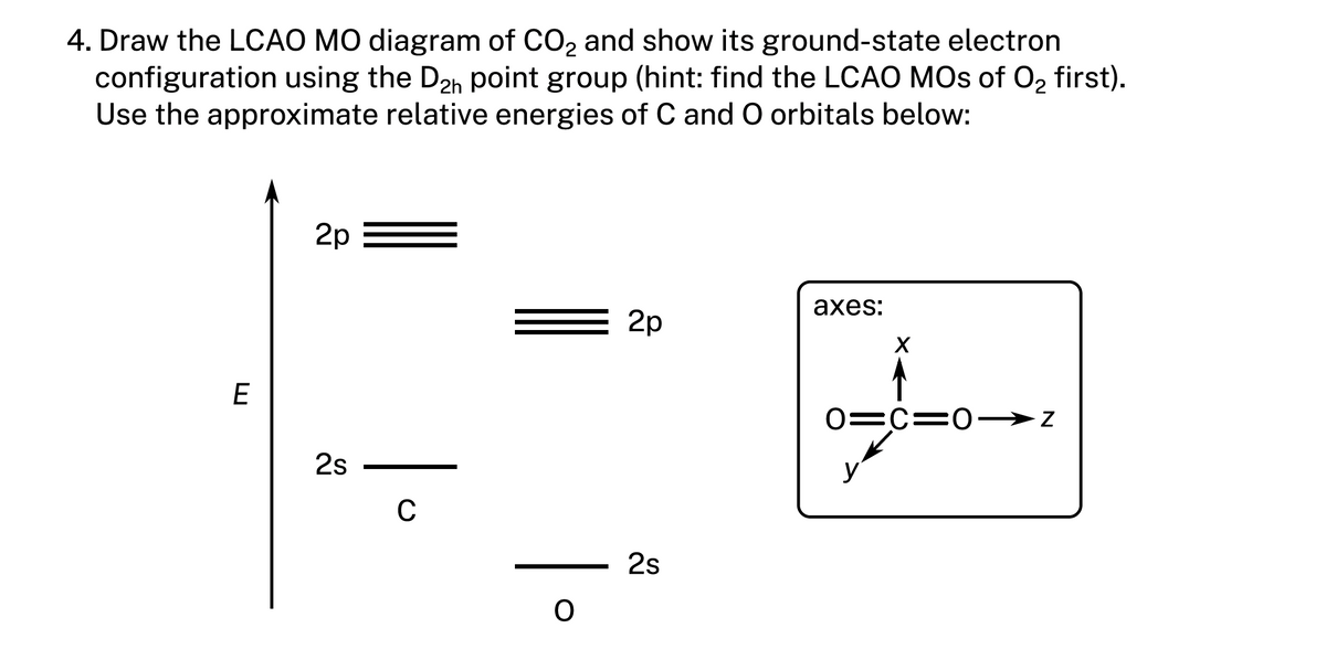 4. Draw the LCAO MO diagram of CO₂ and show its ground-state electron
configuration using the D₂h point group (hint: find the LCAO MOs of O₂ first).
Use the approximate relative energies of C and O orbitals below:
E
2p
2s
C
O
2p
2s
axes:
X
0=C=0-
N